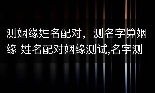 测姻缘姓名配对，测名字算姻缘 姓名配对姻缘测试,名字测姻缘,姓名姻缘测试