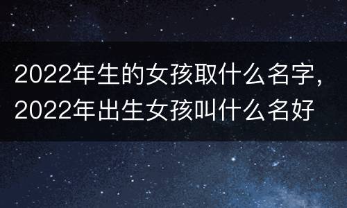 2022年生的女孩取什么名字，2022年出生女孩叫什么名好
