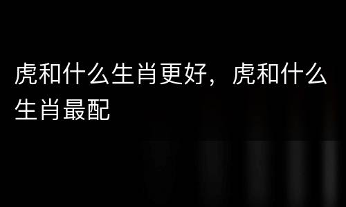虎和什么生肖更好，虎和什么生肖最配
