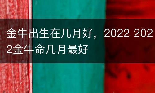 金牛出生在几月好，2022 2022金牛命几月最好