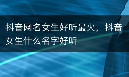 抖音网名女生好听最火，抖音女生什么名字好听