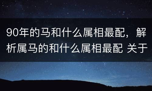 90年的马和什么属相最配，解析属马的和什么属相最配 关于生肖
