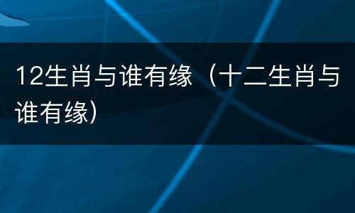 12生肖与谁有缘（十二生肖与谁有缘）