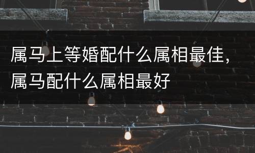 属马上等婚配什么属相最佳，属马配什么属相最好