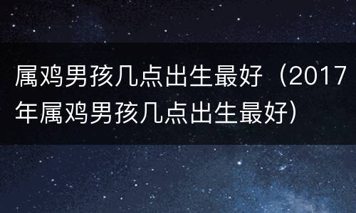 属鸡男孩几点出生最好（2017年属鸡男孩几点出生最好）