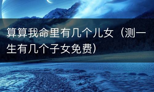 算算我命里有几个儿女（测一生有几个子女免费）