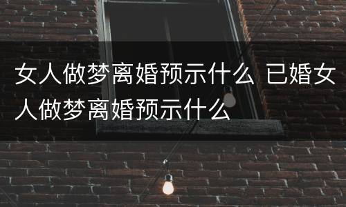 女人做梦离婚预示什么 已婚女人做梦离婚预示什么