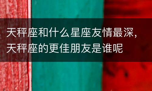 天秤座和什么星座友情最深，天秤座的更佳朋友是谁呢