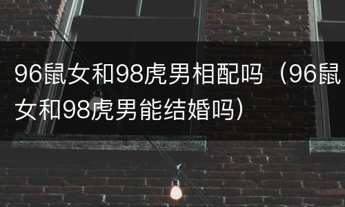 96鼠女和98虎男相配吗（96鼠女和98虎男能结婚吗）