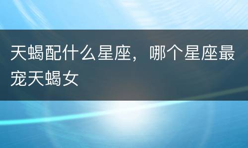 天蝎配什么星座，哪个星座最宠天蝎女