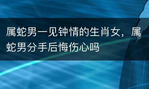属蛇男一见钟情的生肖女，属蛇男分手后悔伤心吗