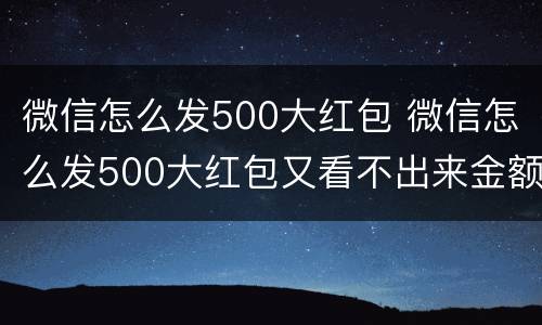 微信怎么发500大红包 微信怎么发500大红包又看不出来金额