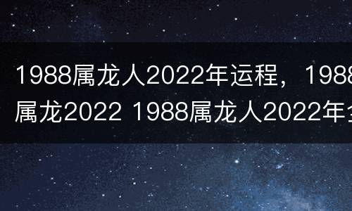 1988属龙人2022年运程，1988属龙2022 1988属龙人2022年全年运势详解