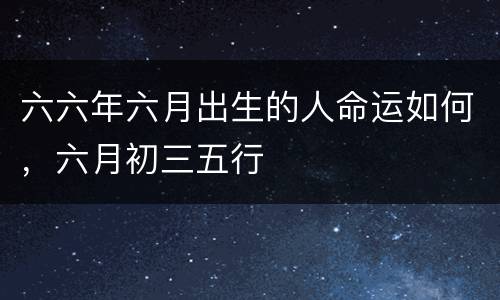 六六年六月出生的人命运如何，六月初三五行