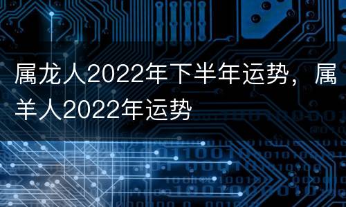 属龙人2022年下半年运势，属羊人2022年运势