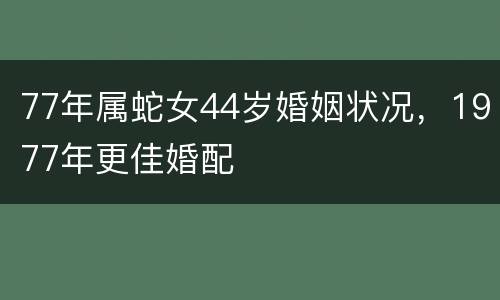 77年属蛇女44岁婚姻状况，1977年更佳婚配