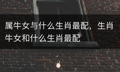 属牛女与什么生肖最配，生肖牛女和什么生肖最配