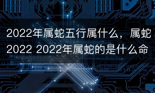 2022年属蛇五行属什么，属蛇2022 2022年属蛇的是什么命