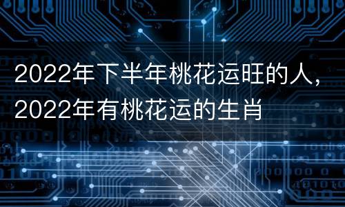 2022年下半年桃花运旺的人，2022年有桃花运的生肖