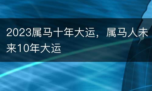 2023属马十年大运，属马人未来10年大运