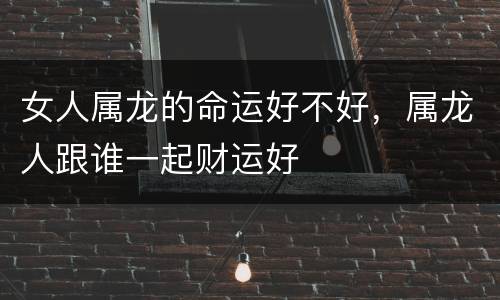 女人属龙的命运好不好，属龙人跟谁一起财运好