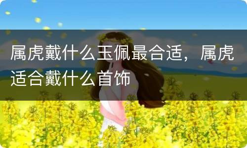属虎戴什么玉佩最合适，属虎适合戴什么首饰
