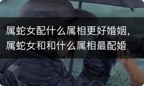 属蛇女配什么属相更好婚姻，属蛇女和和什么属相最配婚