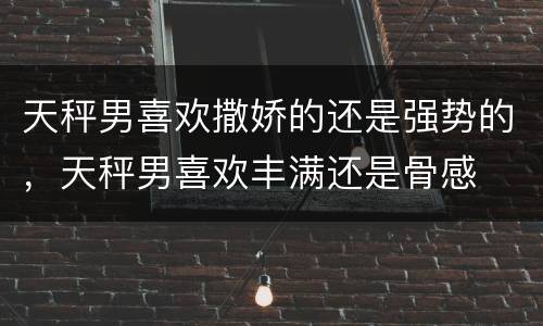 天秤男喜欢撒娇的还是强势的，天秤男喜欢丰满还是骨感