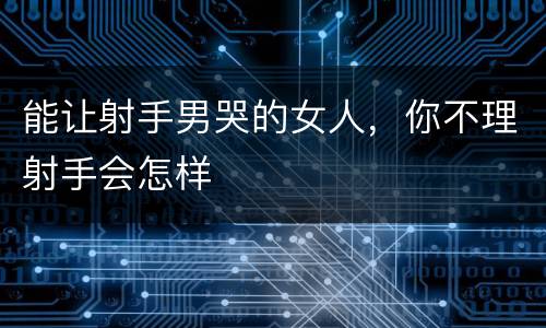 能让射手男哭的女人，你不理射手会怎样