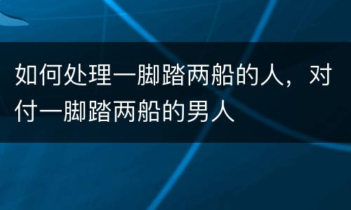 如何处理一脚踏两船的人，对付一脚踏两船的男人