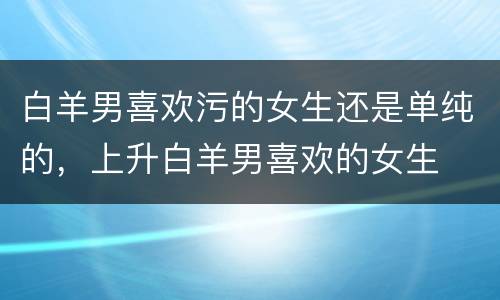 白羊男喜欢污的女生还是单纯的，上升白羊男喜欢的女生