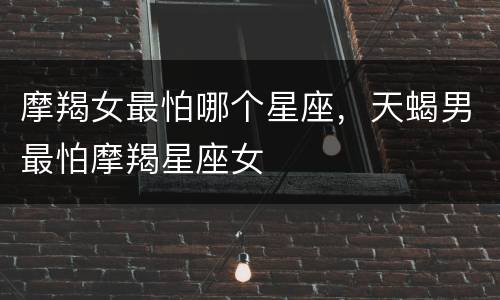 摩羯女最怕哪个星座，天蝎男最怕摩羯星座女