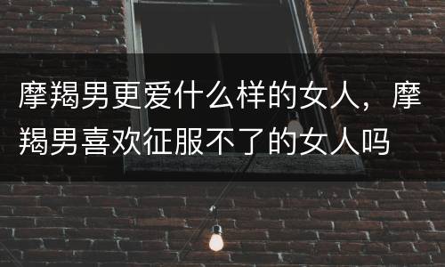 摩羯男更爱什么样的女人，摩羯男喜欢征服不了的女人吗