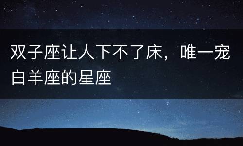 双子座让人下不了床，唯一宠白羊座的星座
