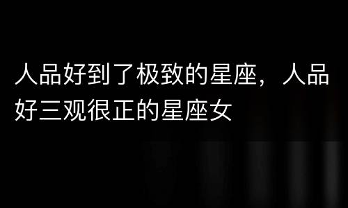 人品好到了极致的星座，人品好三观很正的星座女