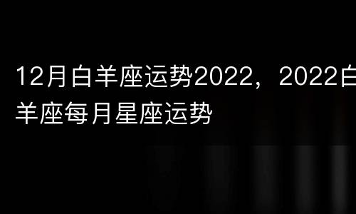 12月白羊座运势2022，2022白羊座每月星座运势