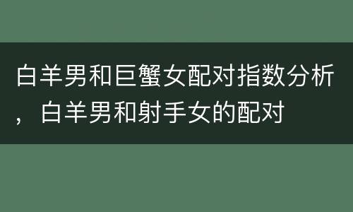 白羊男和巨蟹女配对指数分析，白羊男和射手女的配对