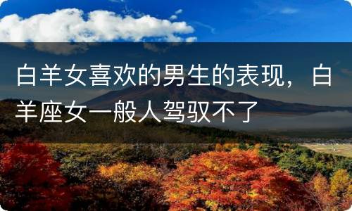 白羊女喜欢的男生的表现，白羊座女一般人驾驭不了
