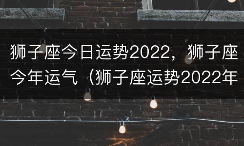 狮子座今日运势2022，狮子座今年运气（狮子座运势2022年运势详解）