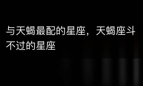 与天蝎最配的星座，天蝎座斗不过的星座