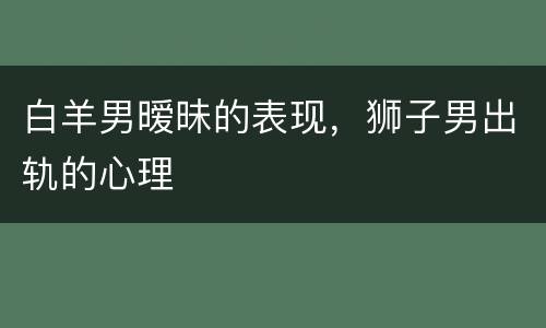 白羊男暧昧的表现，狮子男出轨的心理