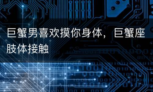 巨蟹男喜欢摸你身体，巨蟹座肢体接触