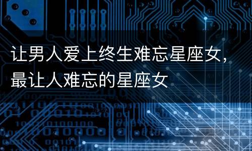 让男人爱上终生难忘星座女，最让人难忘的星座女