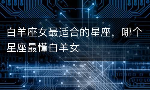 白羊座女最适合的星座，哪个星座最懂白羊女