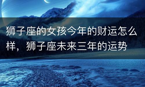 狮子座的女孩今年的财运怎么样，狮子座未来三年的运势