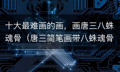 十大最难画的画，画唐三八蛛魂骨（唐三简笔画带八蛛魂骨）