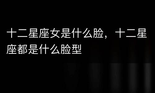 十二星座女是什么脸，十二星座都是什么脸型