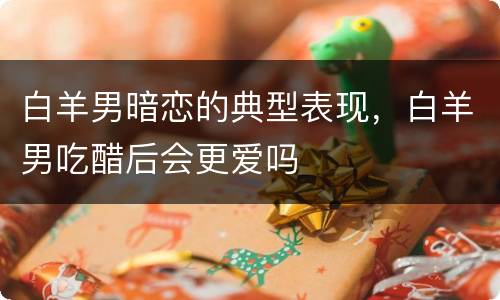 白羊男暗恋的典型表现，白羊男吃醋后会更爱吗