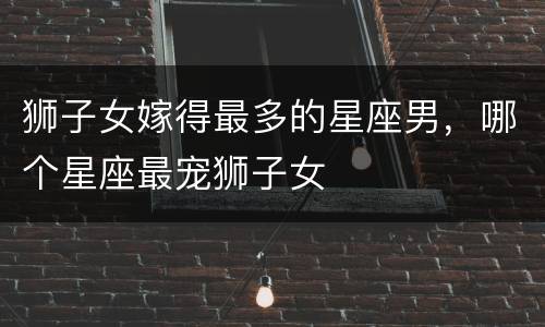 狮子女嫁得最多的星座男，哪个星座最宠狮子女