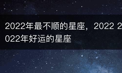 2022年最不顺的星座，2022 2022年好运的星座